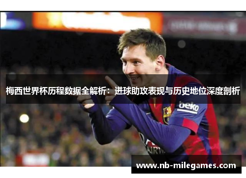 梅西世界杯历程数据全解析：进球助攻表现与历史地位深度剖析