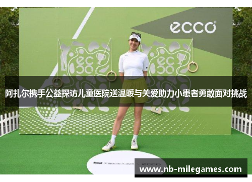 阿扎尔携手公益探访儿童医院送温暖与关爱助力小患者勇敢面对挑战