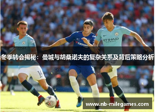 冬季转会揭秘：曼城与胡桑诺夫的复杂关系及背后策略分析