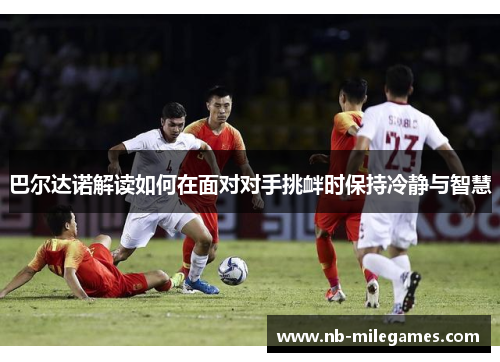巴尔达诺解读如何在面对对手挑衅时保持冷静与智慧