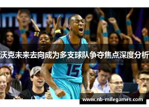 沃克未来去向成为多支球队争夺焦点深度分析