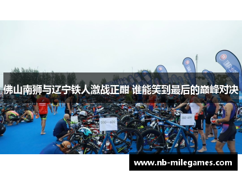 佛山南狮与辽宁铁人激战正酣 谁能笑到最后的巅峰对决