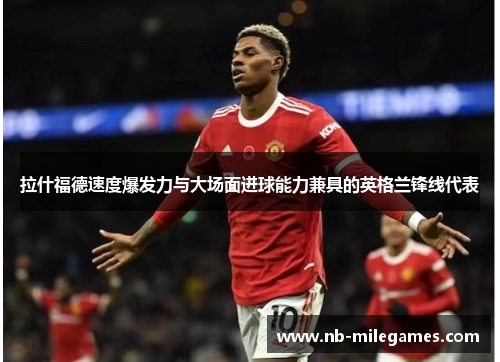 拉什福德速度爆发力与大场面进球能力兼具的英格兰锋线代表