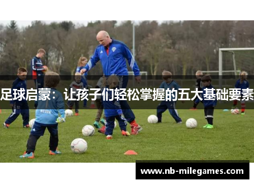 足球启蒙:让孩子们轻松掌握的五大基础要素 足球启蒙:让孩子们轻松掌握的五大基础要素