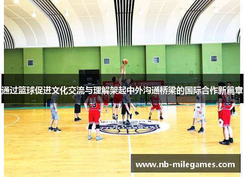 通过篮球促进文化交流与理解架起中外沟通桥梁的国际合作新篇章