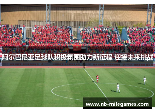 阿尔巴尼亚足球队积极氛围助力新征程 迎接未来挑战