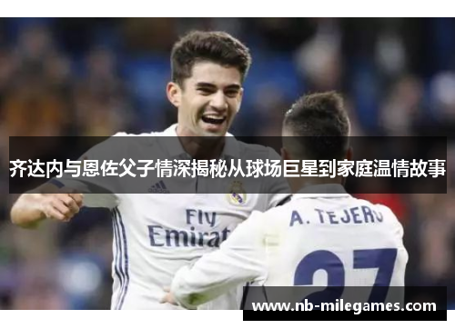 齐达内与恩佐父子情深揭秘从球场巨星到家庭温情故事